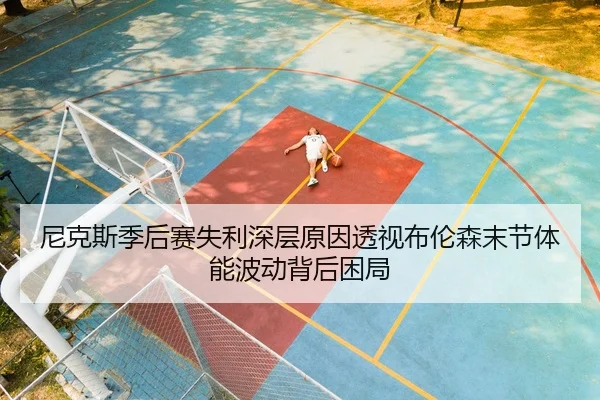 尼克斯季后赛失利深层原因透视布伦森末节体能波动背后困局